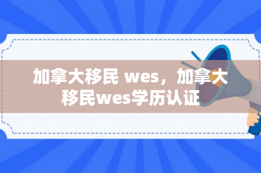 加拿大移民 wes，加拿大移民wes学历认证