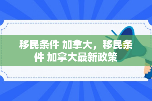 移民条件 加拿大，移民条件 加拿大最新政策