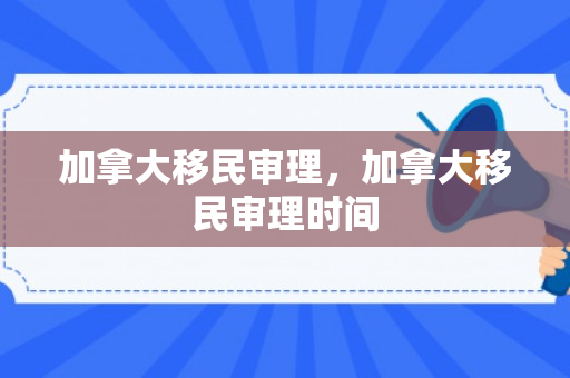 加拿大移民审理，加拿大移民审理时间