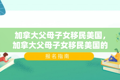 加拿大父母子女移民美国，加拿大父母子女移民美国的多元路径与深度解读