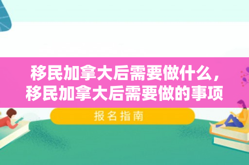 移民加拿大后需要做什么，移民加拿大后需要做的事项全解析