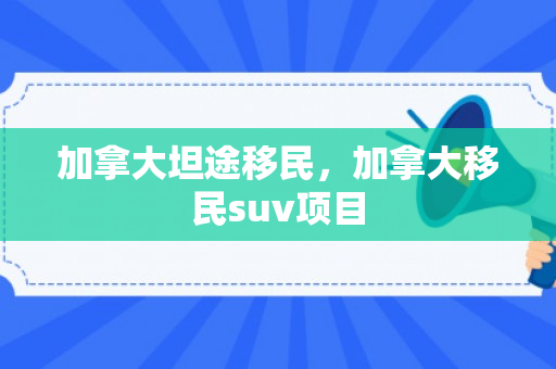 加拿大坦途移民，加拿大移民suv项目