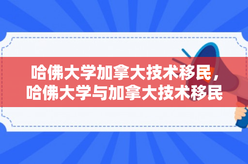 哈佛大学加拿大技术移民，哈佛大学与加拿大技术移民，知识与创新的交汇点