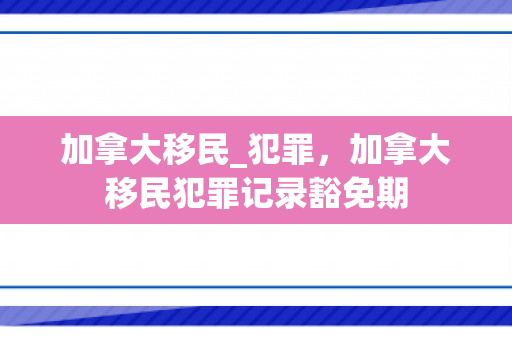 加拿大移民_犯罪，加拿大移民犯罪记录豁免期