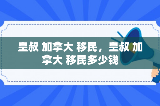 皇叔 加拿大 移民，皇叔 加拿大 移民多少钱