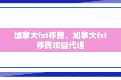 加拿大fst移民，加拿大fst移民项目代理