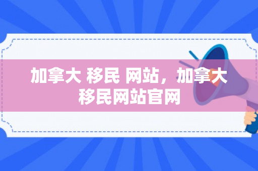 加拿大 移民 网站，加拿大移民网站官网