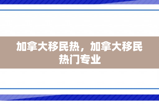 加拿大移民热，加拿大移民热门专业