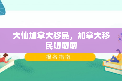 大仙加拿大移民，加拿大移民叨叨叨