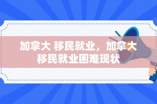 加拿大 移民就业，加拿大移民就业困难现状