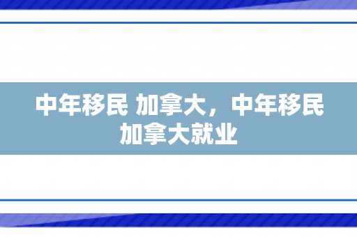中年移民 加拿大，中年移民加拿大就业