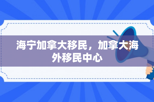 海宁加拿大移民，加拿大海外移民中心