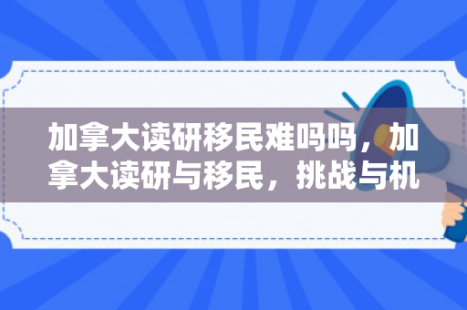 加拿大读研移民难吗吗，加拿大读研与移民，挑战与机遇并存