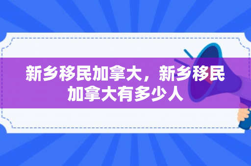 新乡移民加拿大，新乡移民加拿大有多少人