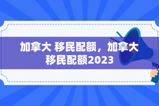 加拿大 移民配额，加拿大移民配额2023