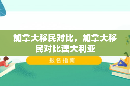 加拿大移民对比，加拿大移民对比澳大利亚