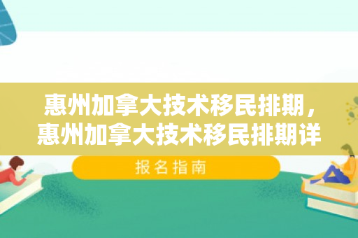 惠州加拿大技术移民排期，惠州加拿大技术移民排期详解