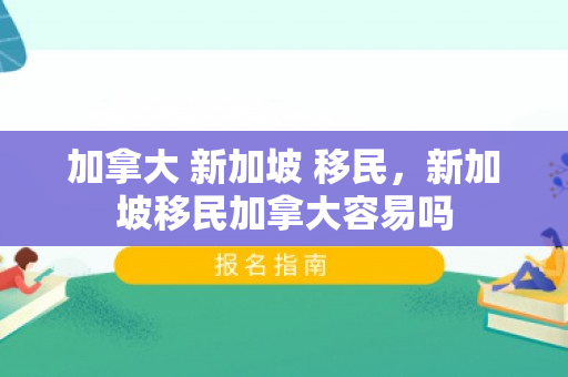 加拿大 新加坡 移民，新加坡移民加拿大容易吗