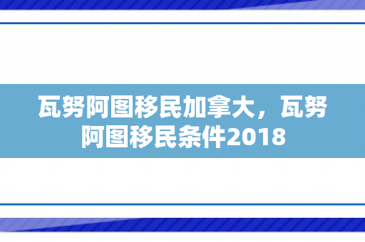 瓦努阿图移民加拿大，瓦努阿图移民条件2018