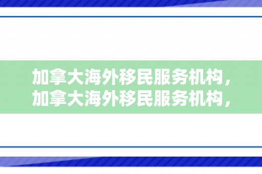 加拿大海外移民服务机构，加拿大海外移民服务机构，连接梦想与现实的桥梁