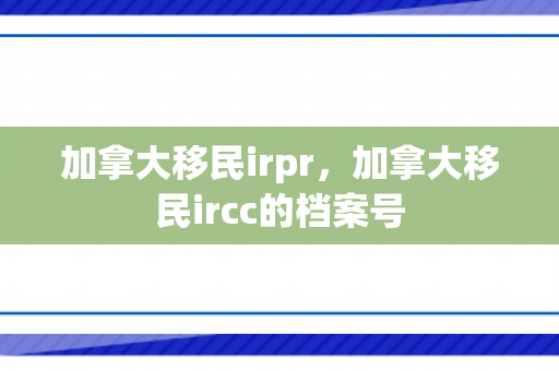 加拿大移民irpr，加拿大移民ircc的档案号