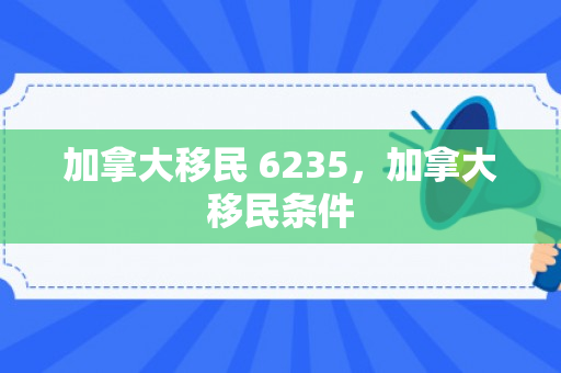 加拿大移民 6235，加拿大移民条件