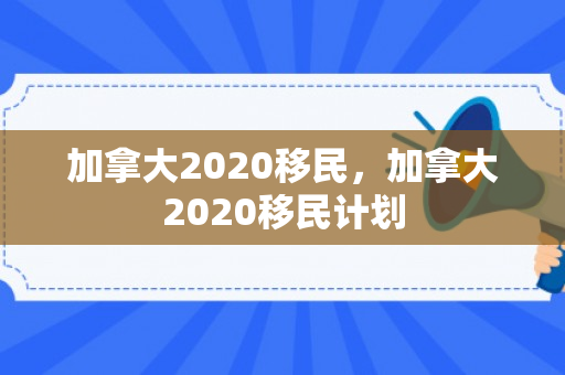 加拿大2020移民，加拿大2020移民计划