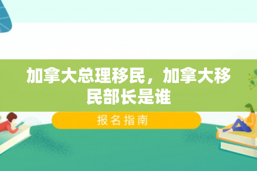 加拿大总理移民，加拿大移民部长是谁