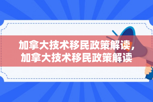 加拿大技术移民政策解读，加拿大技术移民政策解读