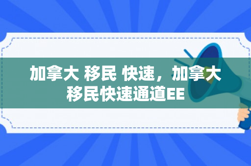 加拿大 移民 快速，加拿大移民快速通道EE