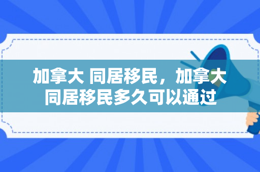 加拿大 同居移民，加拿大同居移民多久可以通过