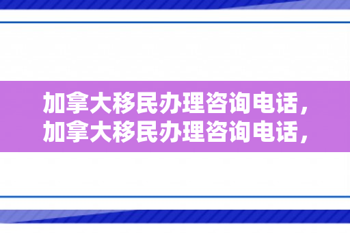 加拿大移民办理咨询电话，加拿大移民办理咨询电话，一站式解决方案与全方位服务指南