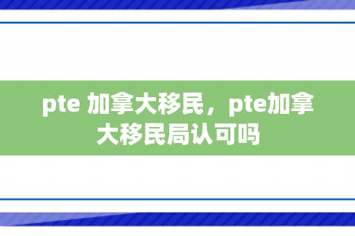 pte 加拿大移民，pte加拿大移民局认可吗