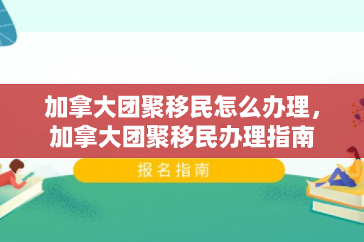加拿大团聚移民怎么办理，加拿大团聚移民办理指南