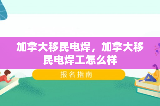 加拿大移民电焊，加拿大移民电焊工怎么样