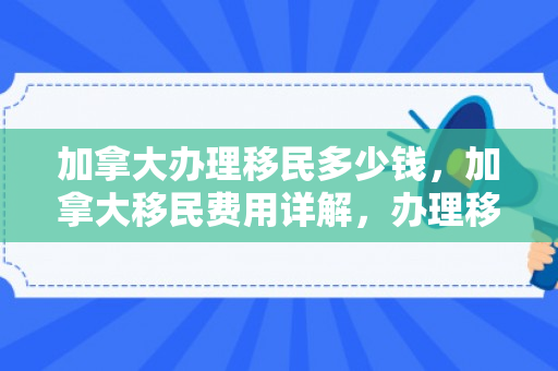 加拿大办理移民多少钱，加拿大移民费用详解，办理移民需要多少钱？