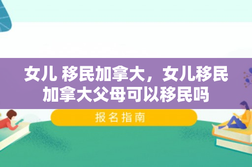 女儿 移民加拿大，女儿移民加拿大父母可以移民吗