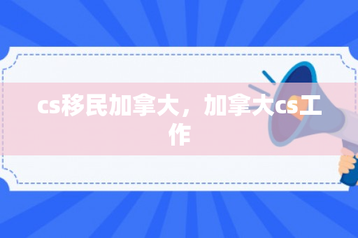 cs移民加拿大，加拿大cs工作