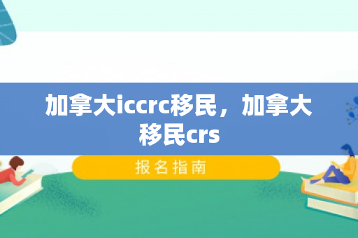 加拿大iccrc移民，加拿大移民crs