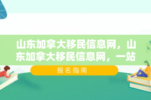 山东加拿大移民信息网，山东加拿大移民信息网，一站式移民服务解决方案