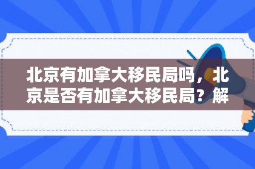 北京有加拿大移民局吗，北京是否有加拿大移民局？解读与探讨