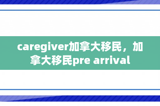 caregiver加拿大移民，加拿大移民pre arrival