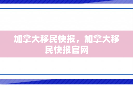加拿大移民快报，加拿大移民快报官网