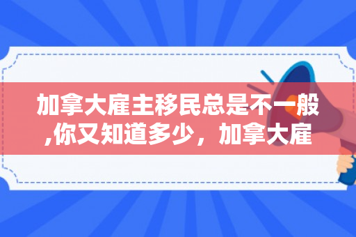 加拿大雇主移民总是不一般,你又知道多少，加拿大雇主移民都是假的
