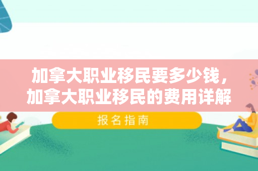 加拿大职业移民要多少钱，加拿大职业移民的费用详解