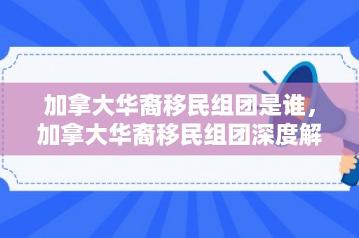 加拿大华裔移民组团是谁，加拿大华裔移民组团深度解析