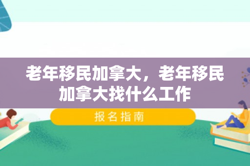 老年移民加拿大，老年移民加拿大找什么工作