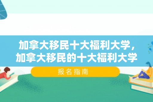 加拿大移民十大福利大学，加拿大移民的十大福利大学，探索移民在加拿大的教育优势与生活福利
