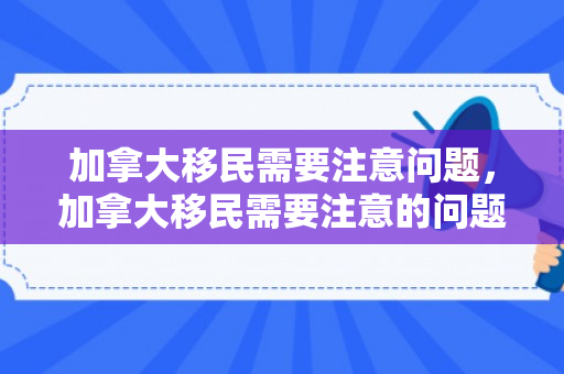 加拿大移民需要注意问题，加拿大移民需要注意的问题