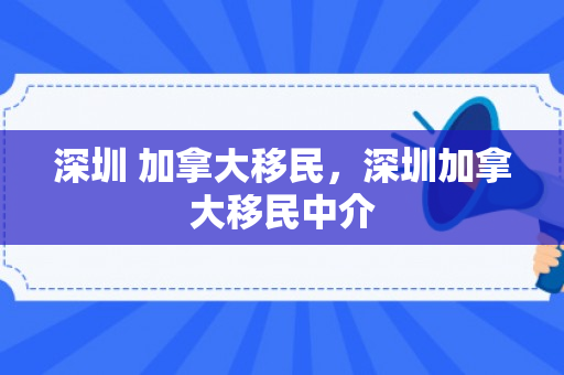 深圳 加拿大移民，深圳加拿大移民中介